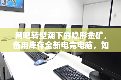 网吧转型潮下的隐形金矿,备用库存全新电竞电脑,如何现款变现? 网吧转型潮下的隐形金矿,备用库存全新电竞电脑,如何现款变现?