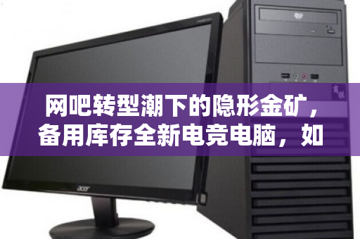网吧转型潮下的隐形金矿,备用库存全新电竞电脑,如何现款变现? 网吧转型潮下的隐形金矿,备用库存全新电竞电脑,如何现款变现?