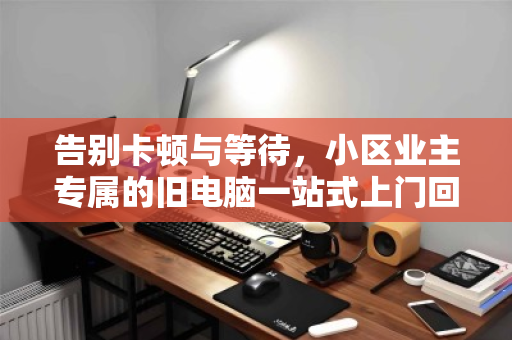 告别卡顿与等待,小区业主专属的旧电脑一站式上门回收指南 告别卡顿与等待,小区业主专属的旧电脑一站式上门回收指南