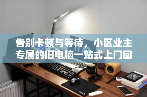 告别卡顿与等待,小区业主专属的旧电脑一站式上门回收指南 告别卡顿与等待,小区业主专属的旧电脑一站式上门回收指南