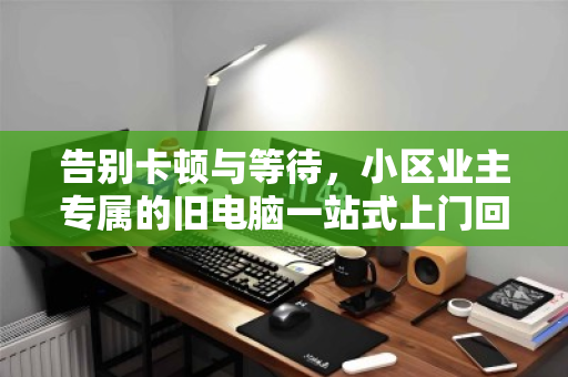 告别卡顿与等待,小区业主专属的旧电脑一站式上门回收指南 告别卡顿与等待,小区业主专属的旧电脑一站式上门回收指南