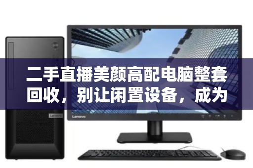 二手直播美颜高配电脑整套回收,别让闲置设备,成为你直播事业的隐形负债 二手直播美颜高配电脑整套回收,别让闲置设备,成为你直播事业的隐形负债