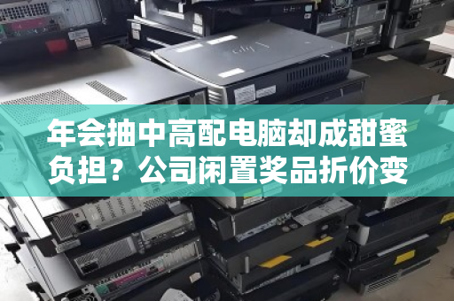 年会抽中高配电脑却成甜蜜负担?公司闲置奖品折价变现全攻略 年会抽中高配电脑却成甜蜜负担?公司闲置奖品折价变现全攻略