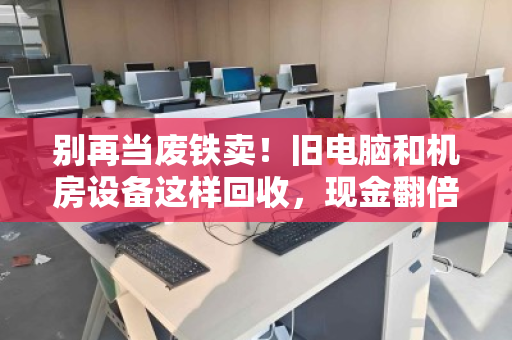 别再当废铁卖!旧电脑和机房设备这样回收,现金翻倍还省心 别再当废铁卖!旧电脑和机房设备这样回收,现金翻倍还省心