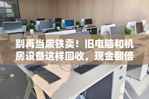 别再当废铁卖！旧电脑和机房设备这样回收，现金翻倍还省心