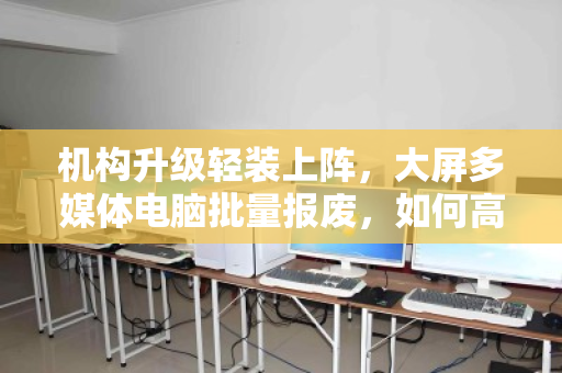 机构升级轻装上阵,大屏多媒体电脑批量报废,如何高效、合规、增值地一键出清? 机构升级轻装上阵,大屏多媒体电脑批量报废,如何高效、合规、增值地一键出清?