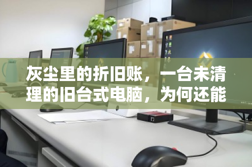 灰尘里的折旧账,一台未清理的旧台式电脑,为何还能据实估价回收? 灰尘里的折旧账,一台未清理的旧台式电脑,为何还能据实估价回收?
