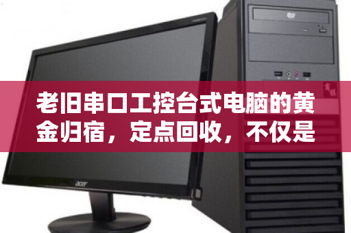 老旧串口工控台式电脑的黄金归宿,定点回收,不仅是清仓,更是价值重生 老旧串口工控台式电脑的黄金归宿,定点回收,不仅是清仓,更是价值重生