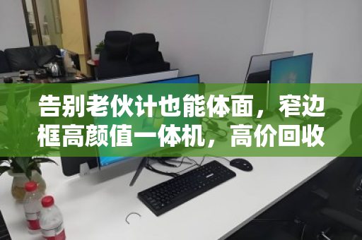 告别老伙计也能体面,窄边框高颜值一体机,高价回收正当时 告别老伙计也能体面,窄边框高颜值一体机,高价回收正当时