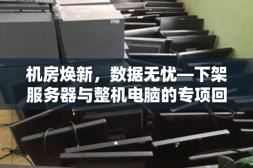 机房焕新,数据无忧—下架服务器与整机电脑的专项回收之道 机房焕新,数据无忧—下架服务器与整机电脑的专项回收之道