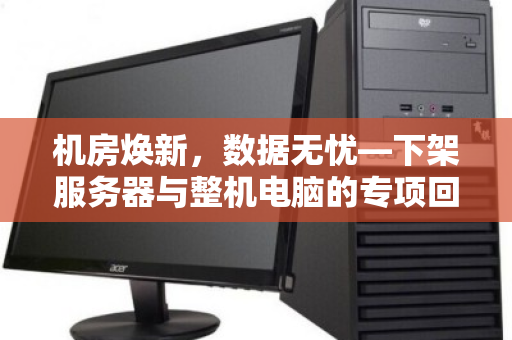 机房焕新，数据无忧—下架服务器与整机电脑的专项回收之道