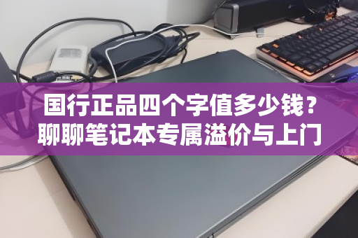 国行正品四个字值多少钱?聊聊笔记本专属溢价与上门回收的门道 国行正品四个字值多少钱?聊聊笔记本专属溢价与上门回收的门道
