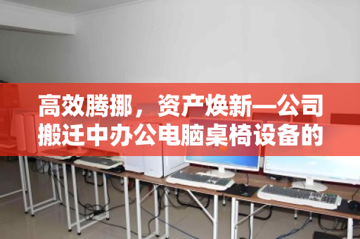 高效腾挪，资产焕新—公司搬迁中办公电脑桌椅设备的整装回收之道