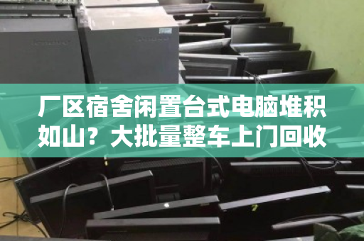 厂区宿舍闲置台式电脑堆积如山？大批量整车上门回收，省心又回血