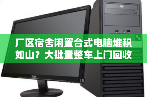 厂区宿舍闲置台式电脑堆积如山？大批量整车上门回收，省心又回血