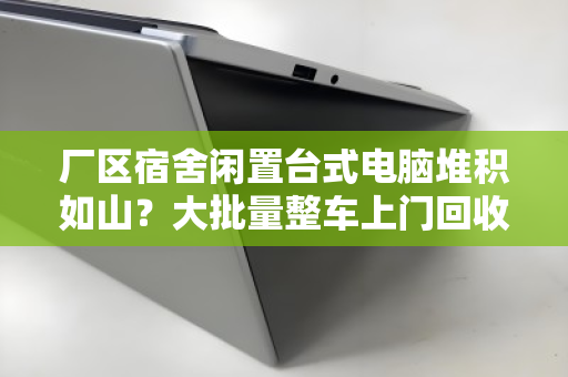 厂区宿舍闲置台式电脑堆积如山？大批量整车上门回收，省心又回血