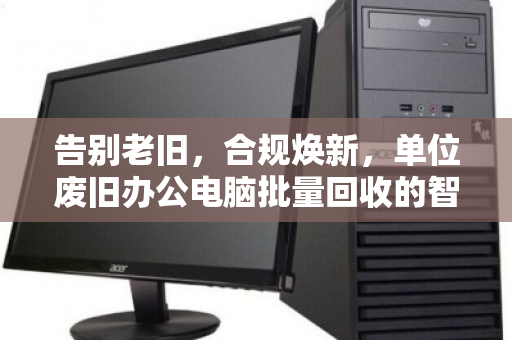 告别老旧,合规焕新,单位废旧办公电脑批量回收的智慧之道 告别老旧,合规焕新,单位废旧办公电脑批量回收的智慧之道