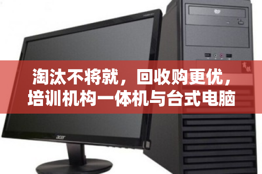 淘汰不将就，回收购更优，培训机构一体机与台式电脑的批量处置新思路