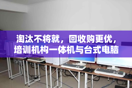 淘汰不将就，回收购更优，培训机构一体机与台式电脑的批量处置新思路