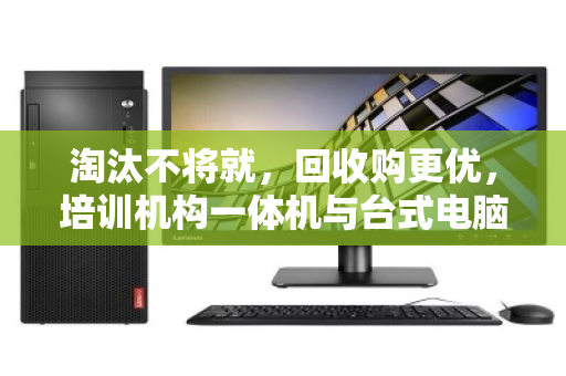 淘汰不将就，回收购更优，培训机构一体机与台式电脑的批量处置新思路