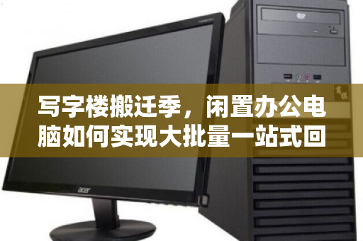 写字楼搬迁季，闲置办公电脑如何实现大批量一站式回收无忧处置？
