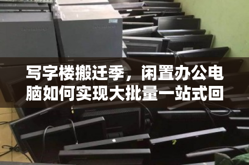 写字楼搬迁季，闲置办公电脑如何实现大批量一站式回收无忧处置？