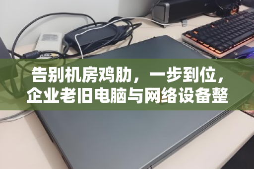 告别机房鸡肋，一步到位，企业老旧电脑与网络设备整套上门回收指南