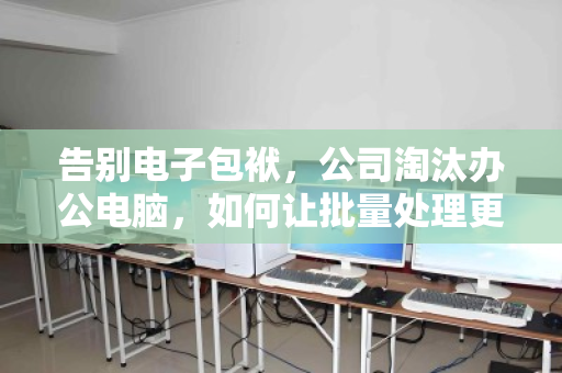 告别电子包袱,公司淘汰办公电脑,如何让批量处理更快、更省、更安心? 告别电子包袱,公司淘汰办公电脑,如何让批量处理更快、更省、更安心?