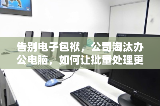 告别电子包袱，公司淘汰办公电脑，如何让批量处理更快、更省、更安心？