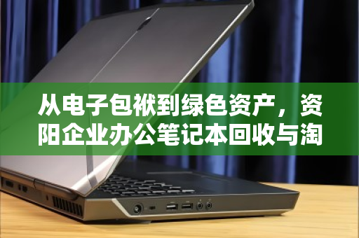 从电子包袱到绿色资产，资阳企业办公笔记本回收与淘汰设备收购的价值重塑