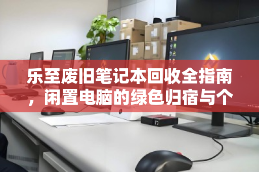 乐至废旧笔记本回收全指南，闲置电脑的绿色归宿与个人处理智慧