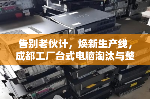 告别老伙计,焕新生产线,成都工厂台式电脑淘汰与整厂设备收购的全链路突围 告别老伙计,焕新生产线,成都工厂台式电脑淘汰与整厂设备收购的全链路突围
