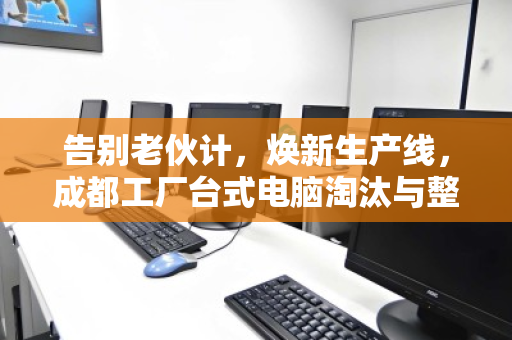 告别老伙计，焕新生产线，成都工厂台式电脑淘汰与整厂设备收购的全链路突围