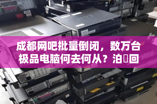 成都网吧批量倒闭,数万台极品电脑何去何从?泊祎回收高价打包背后的行业变局 成都网吧批量倒闭,数万台极品电脑何去何从?泊祎回收高价打包背后的行业变局