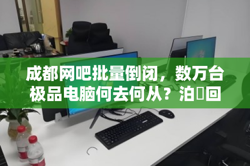 成都网吧批量倒闭,数万台极品电脑何去何从?泊祎回收高价打包背后的行业变局 成都网吧批量倒闭,数万台极品电脑何去何从?泊祎回收高价打包背后的行业变局