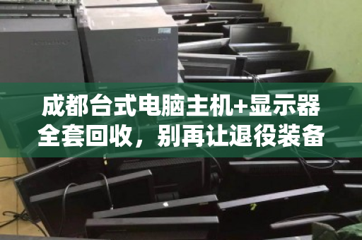 成都台式电脑主机+显示器全套回收，别再让退役装备落灰吃土