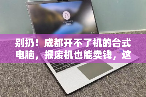 别扔！成都开不了机的台式电脑，报废机也能卖钱，这样处理最划算