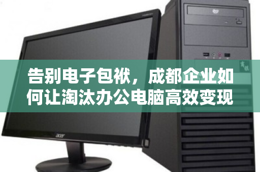 告别电子包袱,成都企业如何让淘汰办公电脑高效变现? 告别电子包袱,成都企业如何让淘汰办公电脑高效变现?