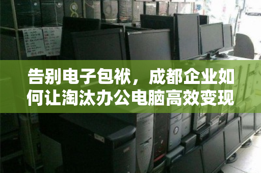 告别电子包袱，成都企业如何让淘汰办公电脑高效变现？
