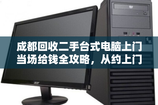 成都回收二手台式电脑上门当场给钱全攻略，从约上门到拿现金，一文讲透