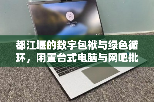 都江堰的数字包袱与绿色循环,闲置台式电脑与网吧批量回收的破局之道 都江堰的数字包袱与绿色循环,闲置台式电脑与网吧批量回收的破局之道