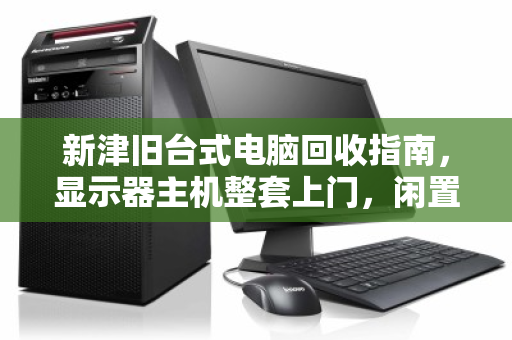 新津旧台式电脑回收指南，显示器主机整套上门，闲置变现金的省心之选