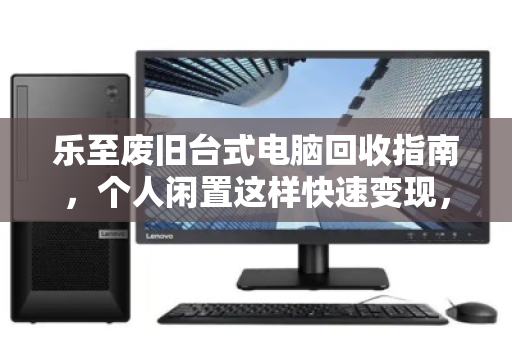 乐至废旧台式电脑回收指南,个人闲置这样快速变现,省心又划算 乐至废旧台式电脑回收指南,个人闲置这样快速变现,省心又划算