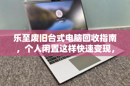 乐至废旧台式电脑回收指南,个人闲置这样快速变现,省心又划算 乐至废旧台式电脑回收指南,个人闲置这样快速变现,省心又划算
