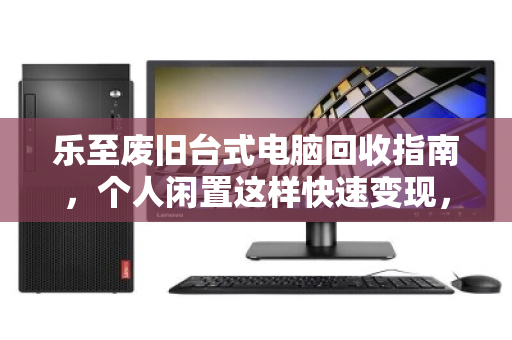 乐至废旧台式电脑回收指南，个人闲置这样快速变现，省心又划算