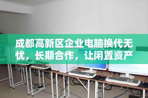成都高新区企业电脑换代无忧，长期合作，让闲置资产活出高价