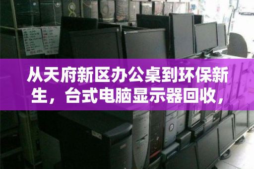 从天府新区办公桌到环保新生,台式电脑显示器回收,各种尺寸全收,一场屏易近人的绿色接力 从天府新区办公桌到环保新生,台式电脑显示器回收,各种尺寸全收,一场屏易近人的绿色接力