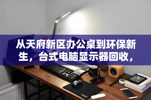 从天府新区办公桌到环保新生，台式电脑显示器回收，各种尺寸全收，一场屏易近人的绿色接力