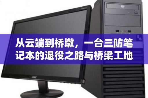 从云端到桥墩，一台三防笔记本的退役之路与桥梁工地的绿色密码