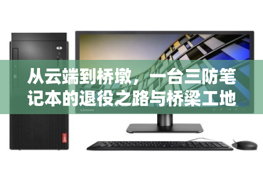 从云端到桥墩，一台三防笔记本的退役之路与桥梁工地的绿色密码